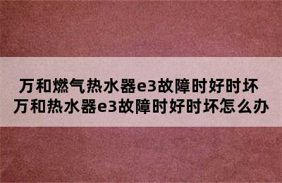 万和燃气热水器e3故障时好时坏 万和热水器e3故障时好时坏怎么办